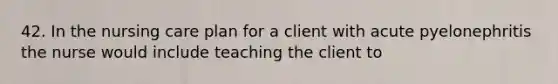 42. In the nursing care plan for a client with acute pyelonephritis the nurse would include teaching the client to