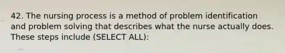 42. The nursing process is a method of problem identification and problem solving that describes what the nurse actually does. These steps include (SELECT ALL):