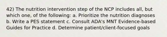 42) The nutrition intervention step of the NCP includes all, but which one, of the following: a. Prioritize the nutrition diagnoses b. Write a PES statement c. Consult ADA's MNT Evidence-based Guides for Practice d. Determine patient/client-focused goals