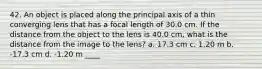 42. An object is placed along the principal axis of a thin converging lens that has a focal length of 30.0 cm. If the distance from the object to the lens is 40.0 cm, what is the distance from the image to the lens? a. 17.3 cm c. 1.20 m b. -17.3 cm d. -1.20 m ____