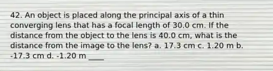 42. An object is placed along the principal axis of a thin converging lens that has a focal length of 30.0 cm. If the distance from the object to the lens is 40.0 cm, what is the distance from the image to the lens? a. 17.3 cm c. 1.20 m b. -17.3 cm d. -1.20 m ____