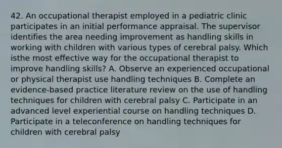 42. An occupational therapist employed in a pediatric clinic participates in an initial performance appraisal. The supervisor identifies the area needing improvement as handling skills in working with children with various types of cerebral palsy. Which isthe most effective way for the occupational therapist to improve handling skills? A. Observe an experienced occupational or physical therapist use handling techniques B. Complete an evidence-based practice literature review on the use of handling techniques for children with cerebral palsy C. Participate in an advanced level experiential course on handling techniques D. Participate in a teleconference on handling techniques for children with cerebral palsy