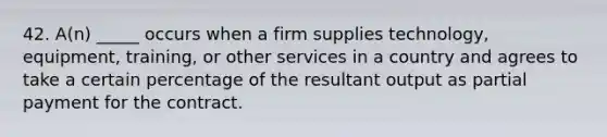 42. A(n) _____ occurs when a firm supplies technology, equipment, training, or other services in a country and agrees to take a certain percentage of the resultant output as partial payment for the contract.