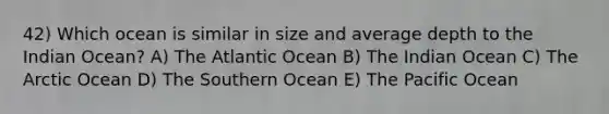 42) Which ocean is similar in size and average depth to the Indian Ocean? A) The Atlantic Ocean B) The Indian Ocean C) The Arctic Ocean D) The Southern Ocean E) The Pacific Ocean