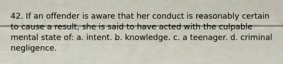 42. If an offender is aware that her conduct is reasonably certain to cause a result, she is said to have acted with the culpable mental state of: a. intent. b. knowledge. c. a teenager. d. criminal negligence.