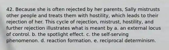 42. Because she is often rejected by her parents, Sally mistrusts other people and treats them with hostility, which leads to their rejection of her. This cycle of rejection, mistrust, hostility, and further rejection illustrates what is meant by a. an external locus of control. b. the spotlight effect. c. the self-serving phenomenon. d. reaction formation. e. reciprocal determinism.