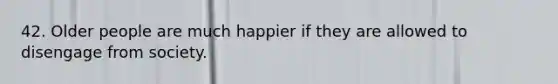 42. Older people are much happier if they are allowed to disengage from society.