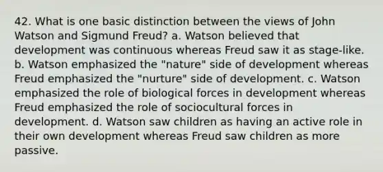 42. What is one basic distinction between the views of John Watson and Sigmund Freud? a. Watson believed that development was continuous whereas Freud saw it as stage-like. b. Watson emphasized the "nature" side of development whereas Freud emphasized the "nurture" side of development. c. Watson emphasized the role of biological forces in development whereas Freud emphasized the role of sociocultural forces in development. d. Watson saw children as having an active role in their own development whereas Freud saw children as more passive.