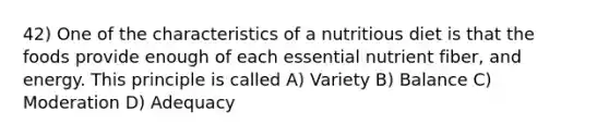 42) One of the characteristics of a nutritious diet is that the foods provide enough of each essential nutrient fiber, and energy. This principle is called A) Variety B) Balance C) Moderation D) Adequacy