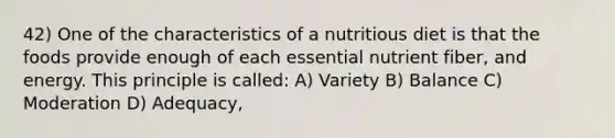 42) One of the characteristics of a nutritious diet is that the foods provide enough of each essential nutrient fiber, and energy. This principle is called: A) Variety B) Balance C) Moderation D) Adequacy,