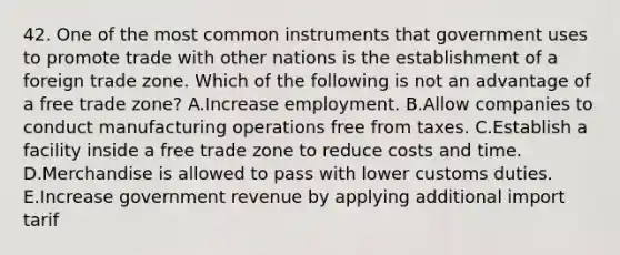 42. One of the most common instruments that government uses to promote trade with other nations is the establishment of a foreign trade zone. Which of the following is not an advantage of a free trade zone? A.Increase employment. B.Allow companies to conduct manufacturing operations free from taxes. C.Establish a facility inside a free trade zone to reduce costs and time. D.Merchandise is allowed to pass with lower customs duties. E.Increase government revenue by applying additional import tarif