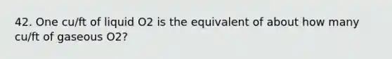 42. One cu/ft of liquid O2 is the equivalent of about how many cu/ft of gaseous O2?