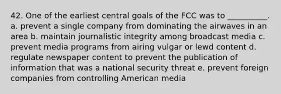 42. ​One of the earliest central goals of the FCC was to __________. a. ​prevent a single company from dominating the airwaves in an area b. ​maintain journalistic integrity among broadcast media c. ​prevent media programs from airing vulgar or lewd content d. ​regulate newspaper content to prevent the publication of information that was a national security threat e. ​prevent foreign companies from controlling American media