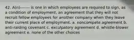 42. A(n)------- is one in which employees are required to sign, as a condition of employment, an agreement that they will not recruit fellow employees for another company when they leave their current place of employment. a. noncompete agreement b. anti-raiding covenant c. exculpatory agreement d. whistle-blower agreement e. none of the other choices