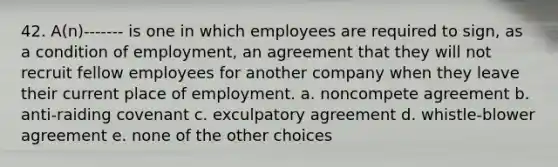 42. A(n)------- is one in which employees are required to sign, as a condition of employment, an agreement that they will not recruit fellow employees for another company when they leave their current place of employment. a. noncompete agreement b. anti-raiding covenant c. exculpatory agreement d. whistle-blower agreement e. none of the other choices