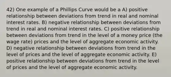 42) One example of a Phillips Curve would be a A) positive relationship between deviations from trend in real and nominal interest rates. B) negative relationship between deviations from trend in real and nominal interest rates. C) positive relationship between deviations from trend in the level of a money price (the wage rate) prices and the level of aggregate economic activity. D) negative relationship between deviations from trend in the level of prices and the level of aggregate economic activity. E) positive relationship between deviations from trend in the level of prices and the level of aggregate economic activity.