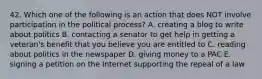 42. Which one of the following is an action that does NOT involve participation in the political process? A. creating a blog to write about politics B. contacting a senator to get help in getting a veteran's benefit that you believe you are entitled to C. reading about politics in the newspaper D. giving money to a PAC E. signing a petition on the Internet supporting the repeal of a law