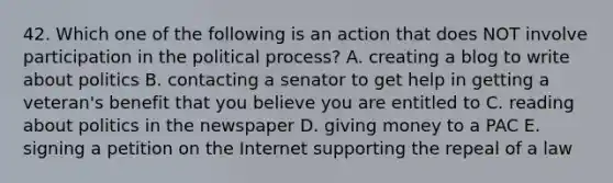 42. Which one of the following is an action that does NOT involve participation in the political process? A. creating a blog to write about politics B. contacting a senator to get help in getting a veteran's benefit that you believe you are entitled to C. reading about politics in the newspaper D. giving money to a PAC E. signing a petition on the Internet supporting the repeal of a law