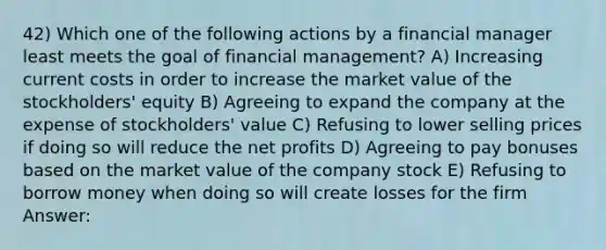 42) Which one of the following actions by a financial manager least meets the goal of financial management? A) Increasing current costs in order to increase the market value of the stockholders' equity B) Agreeing to expand the company at the expense of stockholders' value C) Refusing to lower selling prices if doing so will reduce the net profits D) Agreeing to pay bonuses based on the market value of the company stock E) Refusing to borrow money when doing so will create losses for the firm Answer: