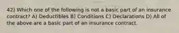 42) Which one of the following is not a basic part of an insurance contract? A) Deductibles B) Conditions C) Declarations D) All of the above are a basic part of an insurance contract.