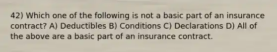 42) Which one of the following is not a basic part of an insurance contract? A) Deductibles B) Conditions C) Declarations D) All of the above are a basic part of an insurance contract.