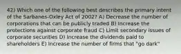 42) Which one of the following best describes the primary intent of the Sarbanes-Oxley Act of 2002? A) Decrease the number of corporations that can be publicly traded B) Increase the protections against corporate fraud C) Limit secondary issues of corporate securities D) Increase the dividends paid to shareholders E) Increase the number of firms that "go dark"