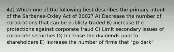 42) Which one of the following best describes the primary intent of the Sarbanes-Oxley Act of 2002? A) Decrease the number of corporations that can be publicly traded B) Increase the protections against corporate fraud C) Limit secondary issues of corporate securities D) Increase the dividends paid to shareholders E) Increase the number of firms that "go dark"