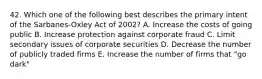 42. Which one of the following best describes the primary intent of the Sarbanes-Oxley Act of 2002? A. Increase the costs of going public B. Increase protection against corporate fraud C. Limit secondary issues of corporate securities D. Decrease the number of publicly traded firms E. Increase the number of firms that "go dark"