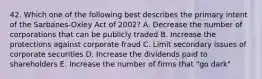 42. Which one of the following best describes the primary intent of the Sarbanes-Oxley Act of 2002? A. Decrease the number of corporations that can be publicly traded B. Increase the protections against corporate fraud C. Limit secondary issues of corporate securities D. Increase the dividends paid to shareholders E. Increase the number of firms that "go dark"