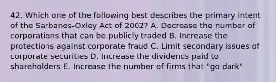 42. Which one of the following best describes the primary intent of the Sarbanes-Oxley Act of 2002? A. Decrease the number of corporations that can be publicly traded B. Increase the protections against corporate fraud C. Limit secondary issues of corporate securities D. Increase the dividends paid to shareholders E. Increase the number of firms that "go dark"