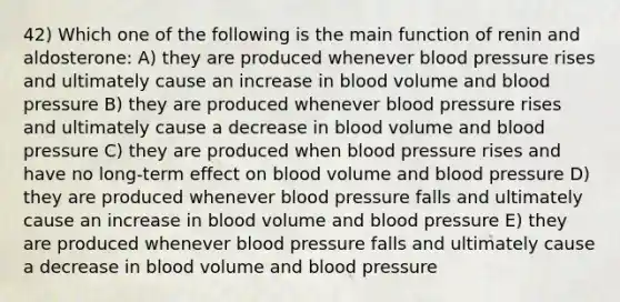 42) Which one of the following is the main function of renin and aldosterone: A) they are produced whenever blood pressure rises and ultimately cause an increase in blood volume and blood pressure B) they are produced whenever blood pressure rises and ultimately cause a decrease in blood volume and blood pressure C) they are produced when blood pressure rises and have no long-term effect on blood volume and blood pressure D) they are produced whenever blood pressure falls and ultimately cause an increase in blood volume and blood pressure E) they are produced whenever blood pressure falls and ultimately cause a decrease in blood volume and blood pressure