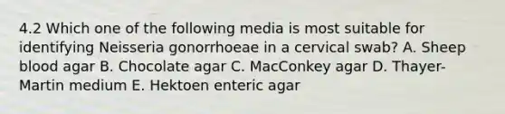 4.2 Which one of the following media is most suitable for identifying Neisseria gonorrhoeae in a cervical swab? A. Sheep blood agar B. Chocolate agar C. MacConkey agar D. Thayer-Martin medium E. Hektoen enteric agar