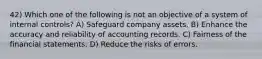 42) Which one of the following is not an objective of a system of internal controls? A) Safeguard company assets. B) Enhance the accuracy and reliability of accounting records. C) Fairness of the financial statements. D) Reduce the risks of errors.