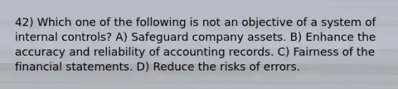 42) Which one of the following is not an objective of a system of internal controls? A) Safeguard company assets. B) Enhance the accuracy and reliability of accounting records. C) Fairness of the financial statements. D) Reduce the risks of errors.