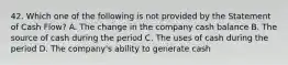 42. Which one of the following is not provided by the Statement of Cash Flow? A. The change in the company cash balance B. The source of cash during the period C. The uses of cash during the period D. The company's ability to generate cash