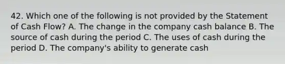 42. Which one of the following is not provided by the Statement of Cash Flow? A. The change in the company cash balance B. The source of cash during the period C. The uses of cash during the period D. The company's ability to generate cash