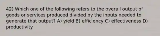 42) Which one of the following refers to the overall output of goods or services produced divided by the inputs needed to generate that output? A) yield B) efficiency C) effectiveness D) productivity