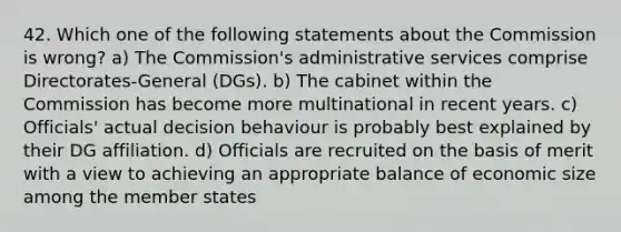 42. Which one of the following statements about the Commission is wrong? a) The Commission's administrative services comprise Directorates-General (DGs). b) The cabinet within the Commission has become more multinational in recent years. c) Officials' actual decision behaviour is probably best explained by their DG affiliation. d) Officials are recruited on the basis of merit with a view to achieving an appropriate balance of economic size among the member states