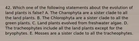 42. Which one of the following statements about the evolution of land plants is false? A. The Charophyta are a sister clade to all the land plants. B. The Chlorophyta are a sister clade to all the green plants. C. Land plants evolved from freshwater algae. D. The tracheophytes include all the land plants except for the bryophytes. E. Mosses are a sister clade to all the tracheophytes.