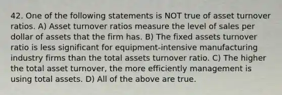 42. One of the following statements is NOT true of asset turnover ratios. A) Asset turnover ratios measure the level of sales per dollar of assets that the firm has. B) The fixed assets turnover ratio is less significant for equipment-intensive manufacturing industry firms than the total assets turnover ratio. C) The higher the total asset turnover, the more efficiently management is using total assets. D) All of the above are true.