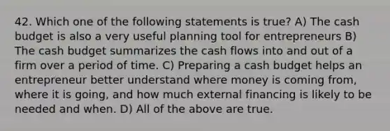 42. Which one of the following statements is true? A) The <a href='https://www.questionai.com/knowledge/k5eyRVQLz3-cash-budget' class='anchor-knowledge'>cash budget</a> is also a very useful planning tool for entrepreneurs B) The cash budget summarizes the cash flows into and out of a firm over a period of time. C) Preparing a cash budget helps an entrepreneur better understand where money is coming from, where it is going, and how much external financing is likely to be needed and when. D) All of the above are true.