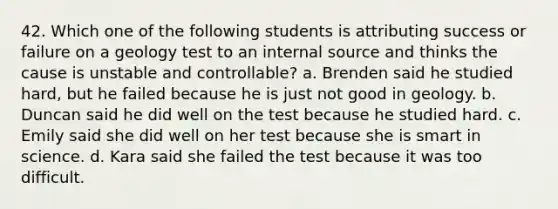 42. Which one of the following students is attributing success or failure on a geology test to an internal source and thinks the cause is unstable and controllable? a. Brenden said he studied hard, but he failed because he is just not good in geology. b. Duncan said he did well on the test because he studied hard. c. Emily said she did well on her test because she is smart in science. d. Kara said she failed the test because it was too difficult.