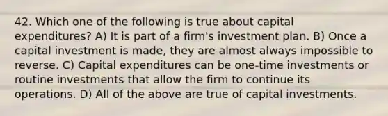 42. Which one of the following is true about capital expenditures? A) It is part of a firm's investment plan. B) Once a capital investment is made, they are almost always impossible to reverse. C) Capital expenditures can be one-time investments or routine investments that allow the firm to continue its operations. D) All of the above are true of capital investments.