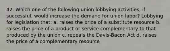 42. Which one of the following union lobbying activities, if successful, would increase the demand for union labor? Lobbying for legislation that: a. raises the price of a substitute resource b. raises the price of a product or service complementary to that produced by the union c. repeals the Davis-Bacon Act d. raises the price of a complementary resource