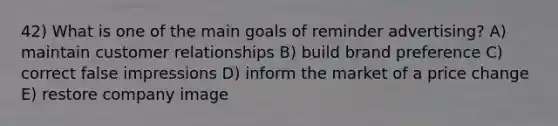 42) What is one of the main goals of reminder advertising? A) maintain customer relationships B) build brand preference C) correct false impressions D) inform the market of a price change E) restore company image