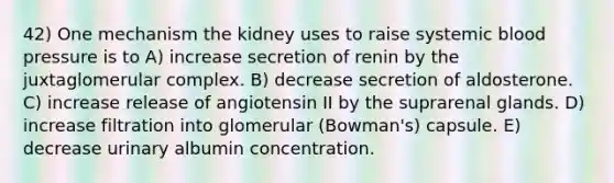 42) One mechanism the kidney uses to raise systemic blood pressure is to A) increase secretion of renin by the juxtaglomerular complex. B) decrease secretion of aldosterone. C) increase release of angiotensin II by the suprarenal glands. D) increase filtration into glomerular (Bowman's) capsule. E) decrease urinary albumin concentration.