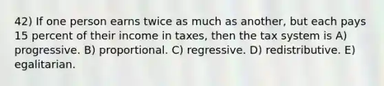 42) If one person earns twice as much as another, but each pays 15 percent of their income in taxes, then the tax system is A) progressive. B) proportional. C) regressive. D) redistributive. E) egalitarian.