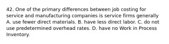 42. One of the primary differences between job costing for service and manufacturing companies is service firms generally A. use fewer direct materials. B. have less direct labor. C. do not use predetermined overhead rates. D. have no Work in Process Inventory.