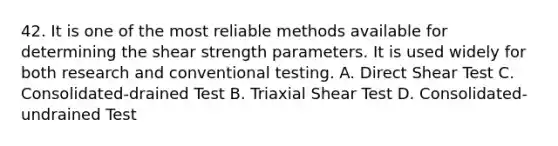 42. It is one of the most reliable methods available for determining the shear strength parameters. It is used widely for both research and conventional testing. A. Direct Shear Test C. Consolidated-drained Test B. Triaxial Shear Test D. Consolidated-undrained Test