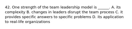 42. One strength of the team leadership model is ______. A. its complexity B. changes in leaders disrupt the team process C. it provides specific answers to specific problems D. its application to real-life organizations